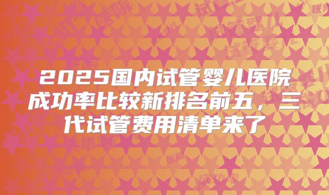2025国内试管婴儿医院成功率比较新排名前五，三代试管费用清单来了