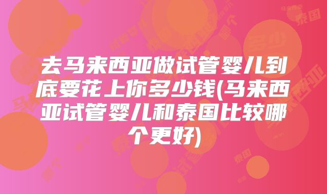去马来西亚做试管婴儿到底要花上你多少钱(马来西亚试管婴儿和泰国比较哪个更好)