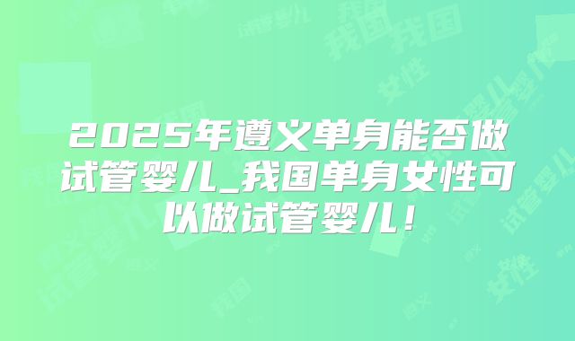 2025年遵义单身能否做试管婴儿_我国单身女性可以做试管婴儿！