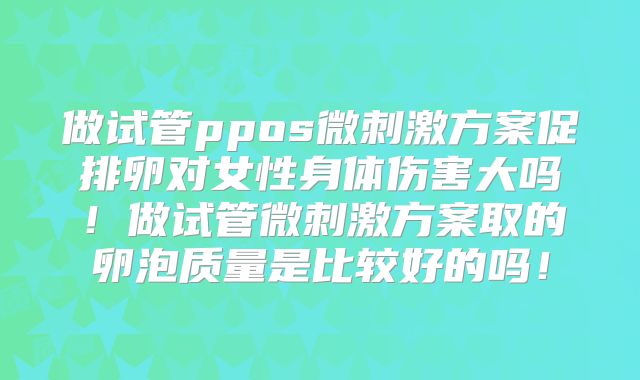 做试管ppos微刺激方案促排卵对女性身体伤害大吗！做试管微刺激方案取的卵泡质量是比较好的吗！