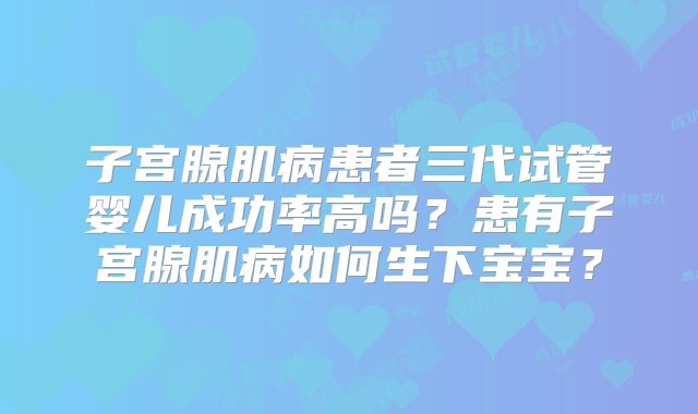 子宫腺肌病患者三代试管婴儿成功率高吗?患有子宫腺肌病如何生下宝宝?