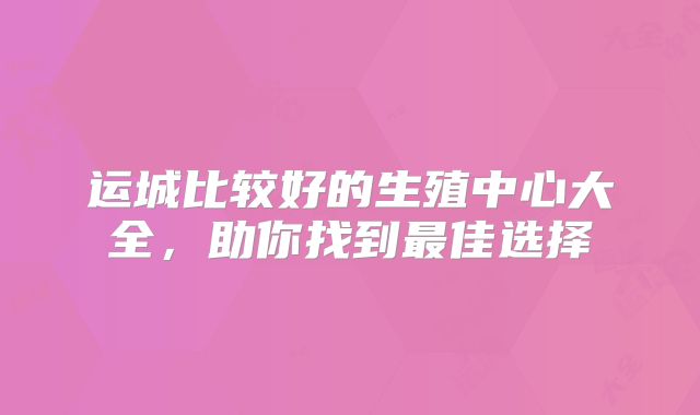运城比较好的生殖中心大全，助你找到最佳选择