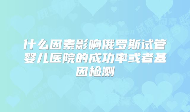 什么因素影响俄罗斯试管婴儿医院的成功率或者基因检测