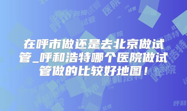 在呼市做还是去北京做试管_呼和浩特哪个医院做试管做的比较好地图！