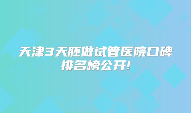 天津3天胚做试管医院口碑排名榜公开!