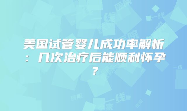 美国试管婴儿成功率解析：几次治疗后能顺利怀孕？