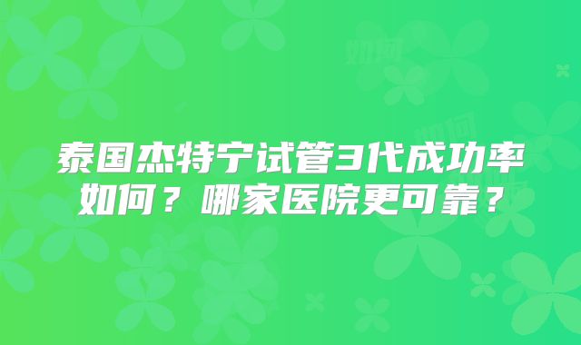 泰国杰特宁试管3代成功率如何？哪家医院更可靠？