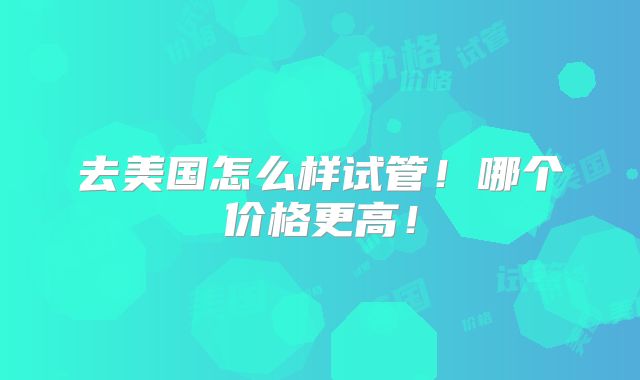 去美国怎么样试管！哪个价格更高！