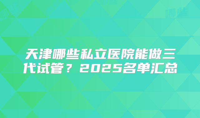 天津哪些私立医院能做三代试管?2025名单汇总