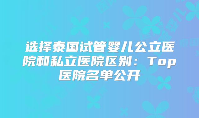 选择泰国试管婴儿公立医院和私立医院区别:Top医院名单公开