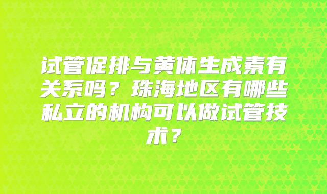 试管促排与黄体生成素有关系吗？珠海地区有哪些私立的机构可以做试管技术？