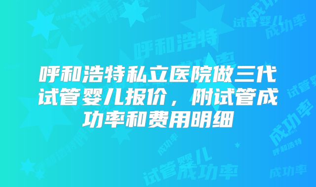 呼和浩特私立医院做三代试管婴儿报价，附试管成功率和费用明细