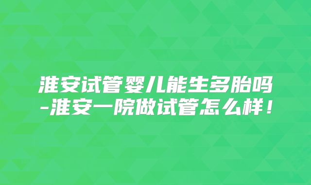 淮安试管婴儿能生多胎吗-淮安一院做试管怎么样！