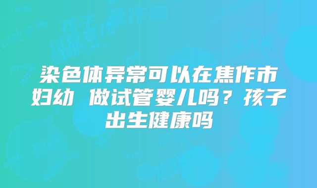 染色体异常可以在焦作市妇幼 做试管婴儿吗？孩子出生健康吗