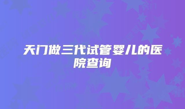 天门做三代试管婴儿的医院查询