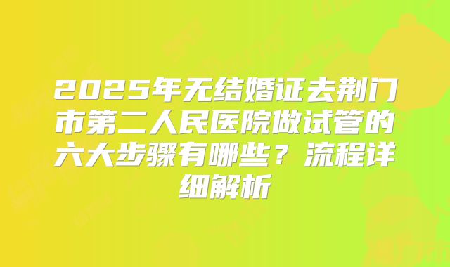 2025年无结婚证去荆门市第二人民医院做试管的六大步骤有哪些？流程详细解析