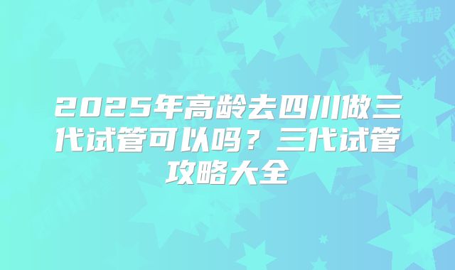 2025年高龄去四川做三代试管可以吗?三代试管攻略大全