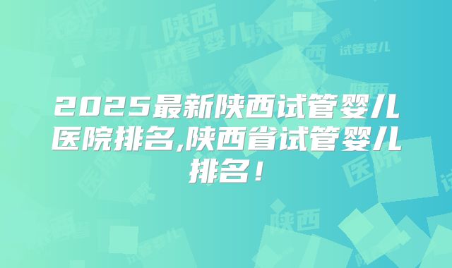 2025最新陕西试管婴儿医院排名,陕西省试管婴儿排名！