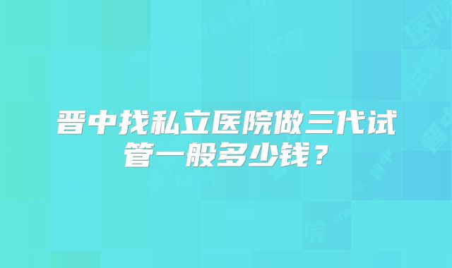 晋中找私立医院做三代试管一般多少钱？