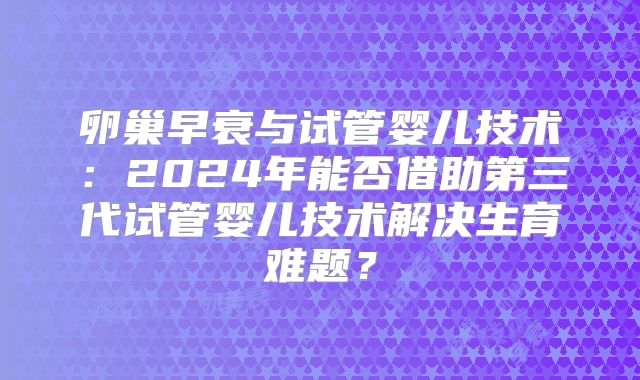卵巢早衰与试管婴儿技术：2024年能否借助第三代试管婴儿技术解决生育难题？