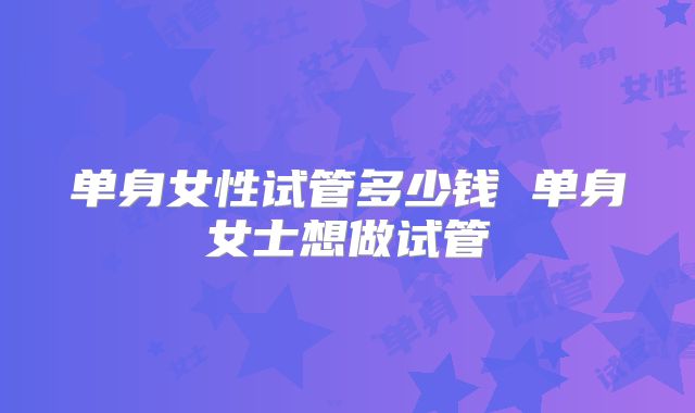 单身女性试管多少钱 单身女士想做试管