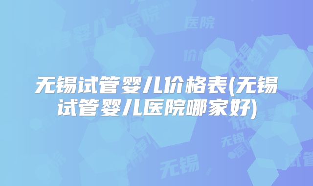 无锡试管婴儿价格表(无锡试管婴儿医院哪家好)
