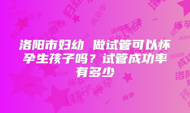 洛阳市妇幼 做试管可以怀孕生孩子吗？试管成功率有多少