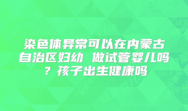 染色体异常可以在内蒙古自治区妇幼 做试管婴儿吗?孩子出生健康吗