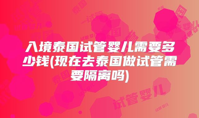 入境泰国试管婴儿需要多少钱(现在去泰国做试管需要隔离吗)
