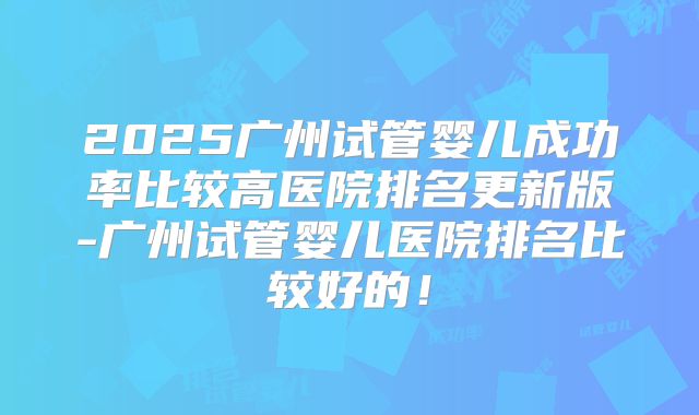 2025广州试管婴儿成功率比较高医院排名更新版-广州试管婴儿医院排名比较好的！
