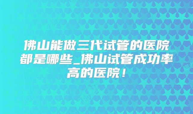 佛山能做三代试管的医院都是哪些_佛山试管成功率高的医院!