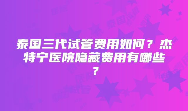 泰国三代试管费用如何？杰特宁医院隐藏费用有哪些？