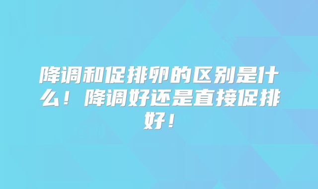 降调和促排卵的区别是什么!降调好还是直接促排好!