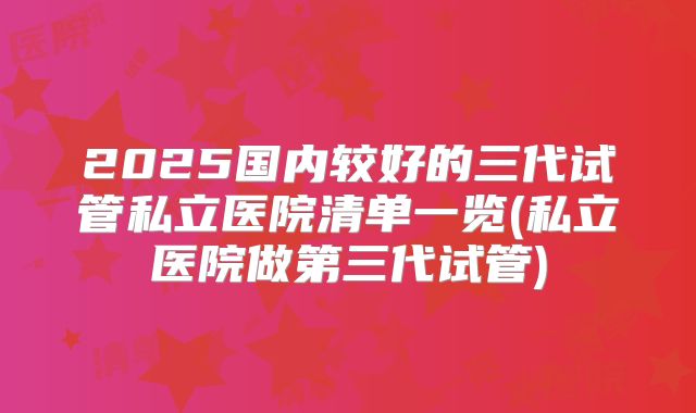 2025国内较好的三代试管私立医院清单一览(私立医院做第三代试管)