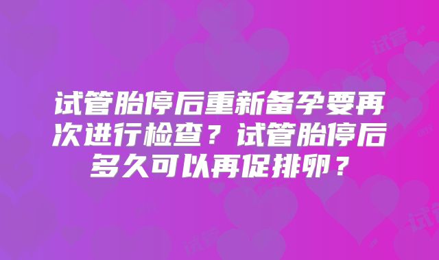 试管胎停后重新备孕要再次进行检查？试管胎停后多久可以再促排卵？