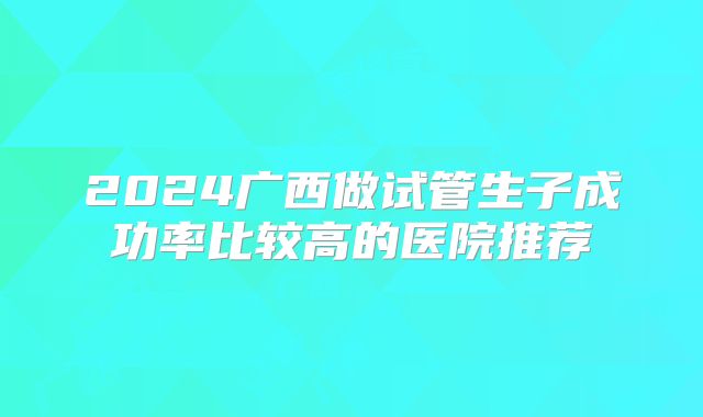 2024广西做试管生子成功率比较高的医院推荐