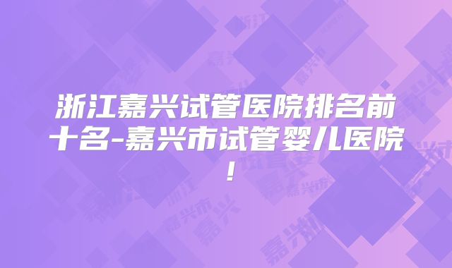 浙江嘉兴试管医院排名前十名-嘉兴市试管婴儿医院!