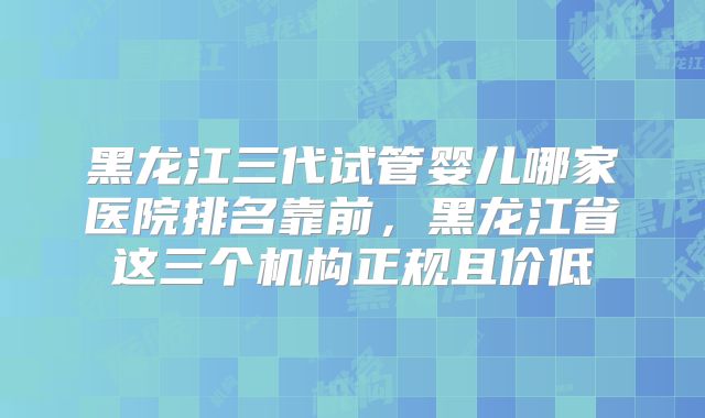 黑龙江三代试管婴儿哪家医院排名靠前，黑龙江省这三个机构正规且价低