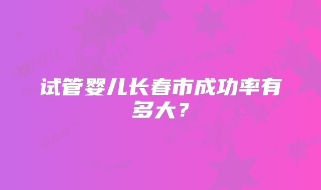 试管婴儿长春市成功率有多大？
