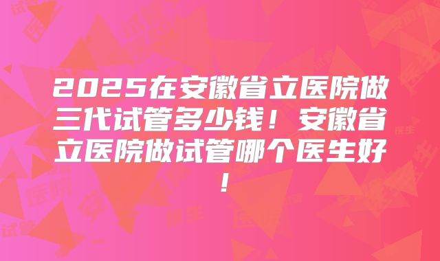2025在安徽省立医院做三代试管多少钱!安徽省立医院做试管哪个医生好!