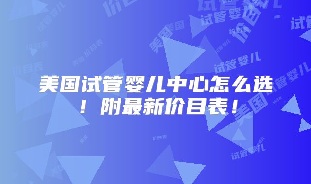 美国试管婴儿中心怎么选!附最新价目表!
