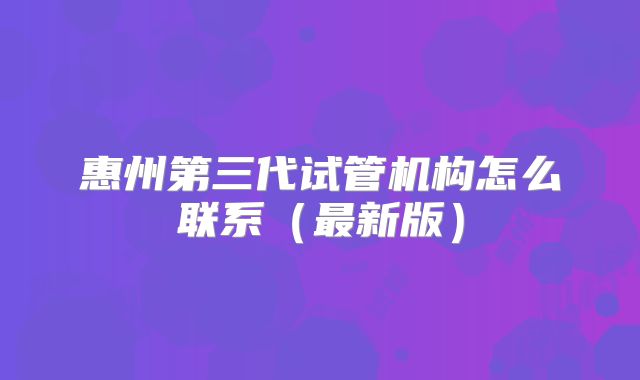 惠州第三代试管机构怎么联系（最新版）