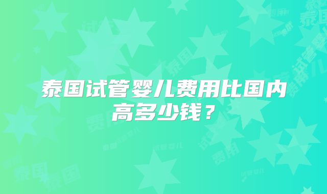 泰国试管婴儿费用比国内高多少钱？