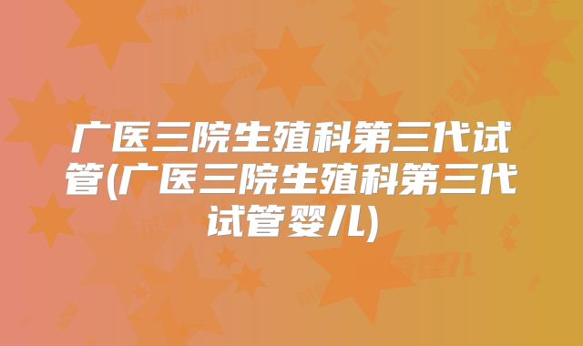广医三院生殖科第三代试管(广医三院生殖科第三代试管婴儿)