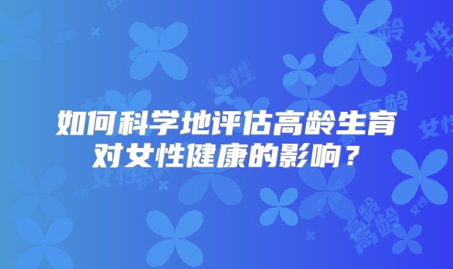 如何科学地评估高龄生育对女性健康的影响？