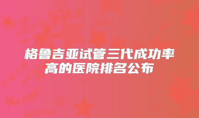 格鲁吉亚试管三代成功率高的医院排名公布