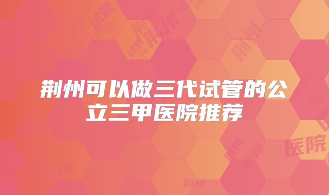 荆州可以做三代试管的公立三甲医院推荐