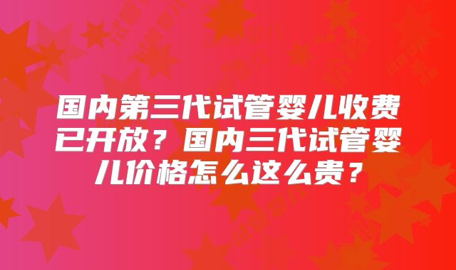 国内第三代试管婴儿收费已开放？国内三代试管婴儿价格怎么这么贵？