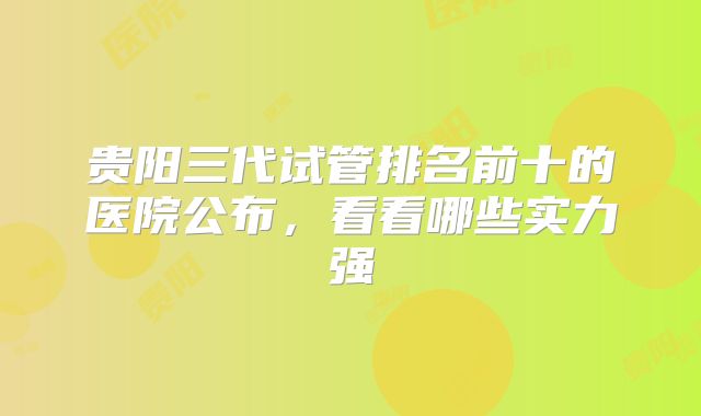 贵阳三代试管排名前十的医院公布,看看哪些实力强