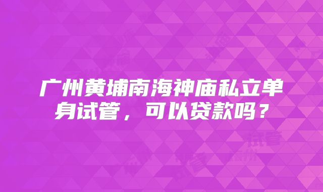 广州黄埔南海神庙私立单身试管,可以贷款吗?